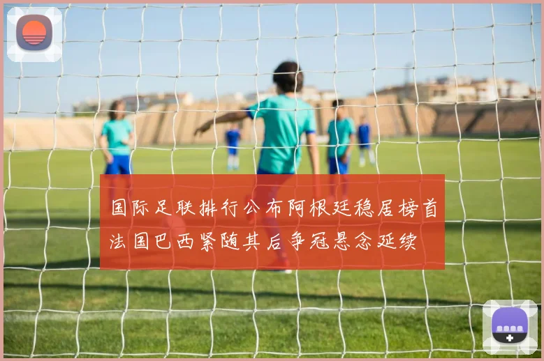 国际足联排行公布阿根廷稳居榜首法国巴西紧随其后争冠悬念延续