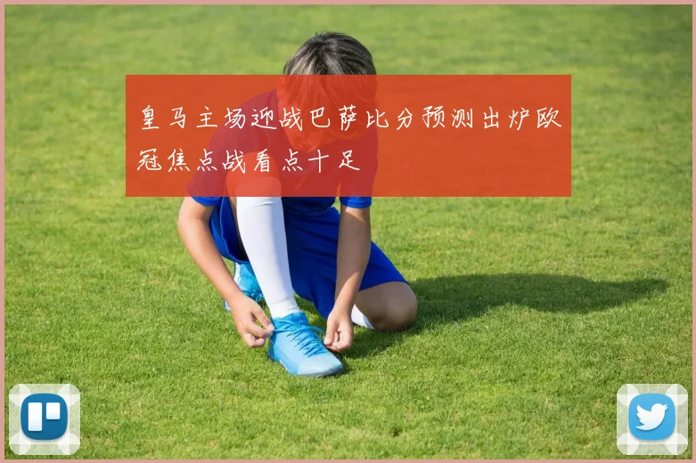 皇马主场迎战巴萨比分预测出炉欧冠焦点战看点十足