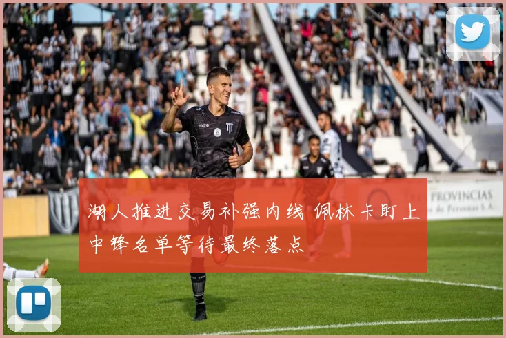 湖人推进交易补强内线 佩林卡盯上中锋名单等待最终落点