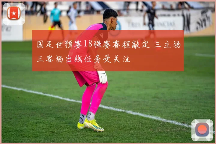 国足世预赛18强赛赛程敲定 三主场三客场出线任务受关注