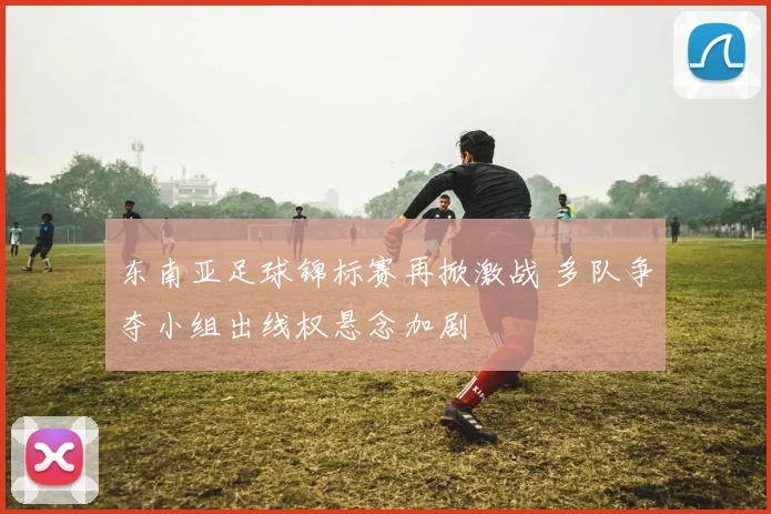 东南亚足球锦标赛再掀激战 多队争夺小组出线权悬念加剧