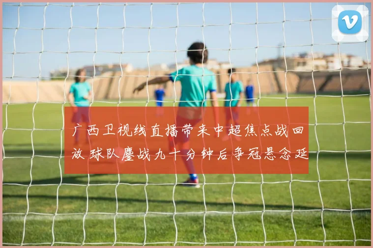 广西卫视线直播带来中超焦点战回放 球队鏖战九十分钟后争冠悬念延续