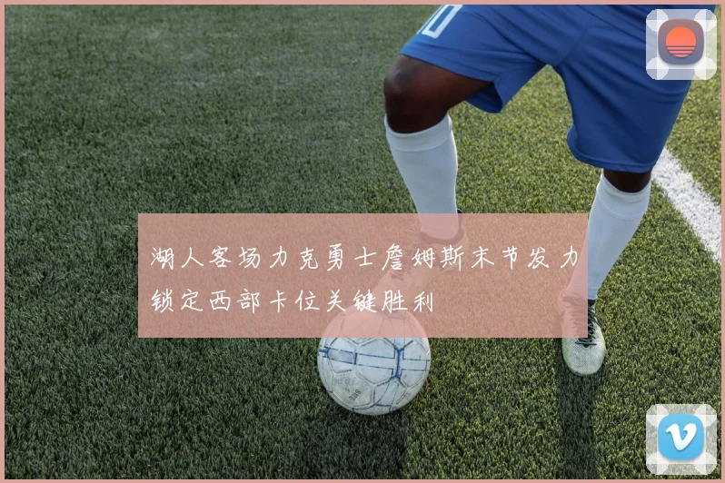 湖人客场力克勇士詹姆斯末节发力锁定西部卡位关键胜利