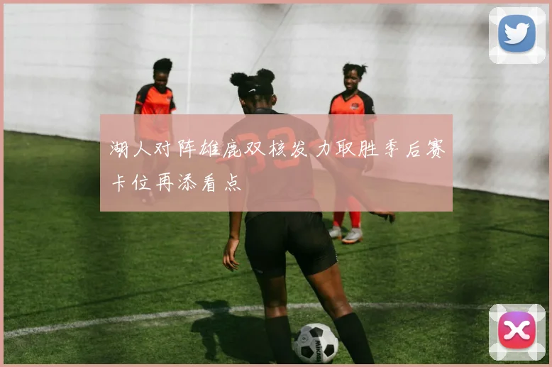 湖人对阵雄鹿双核发力取胜季后赛卡位再添看点